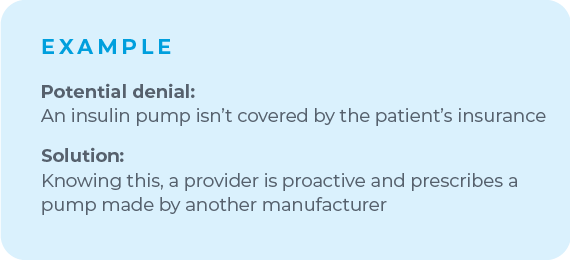 For example, if you know a certain insulin pump is likely to be denied by a patient's insurance, make room to shift your plan. Knowing this, a proactive provider will prescribe a pump made by another manufacturer to avoid that denial altogether.