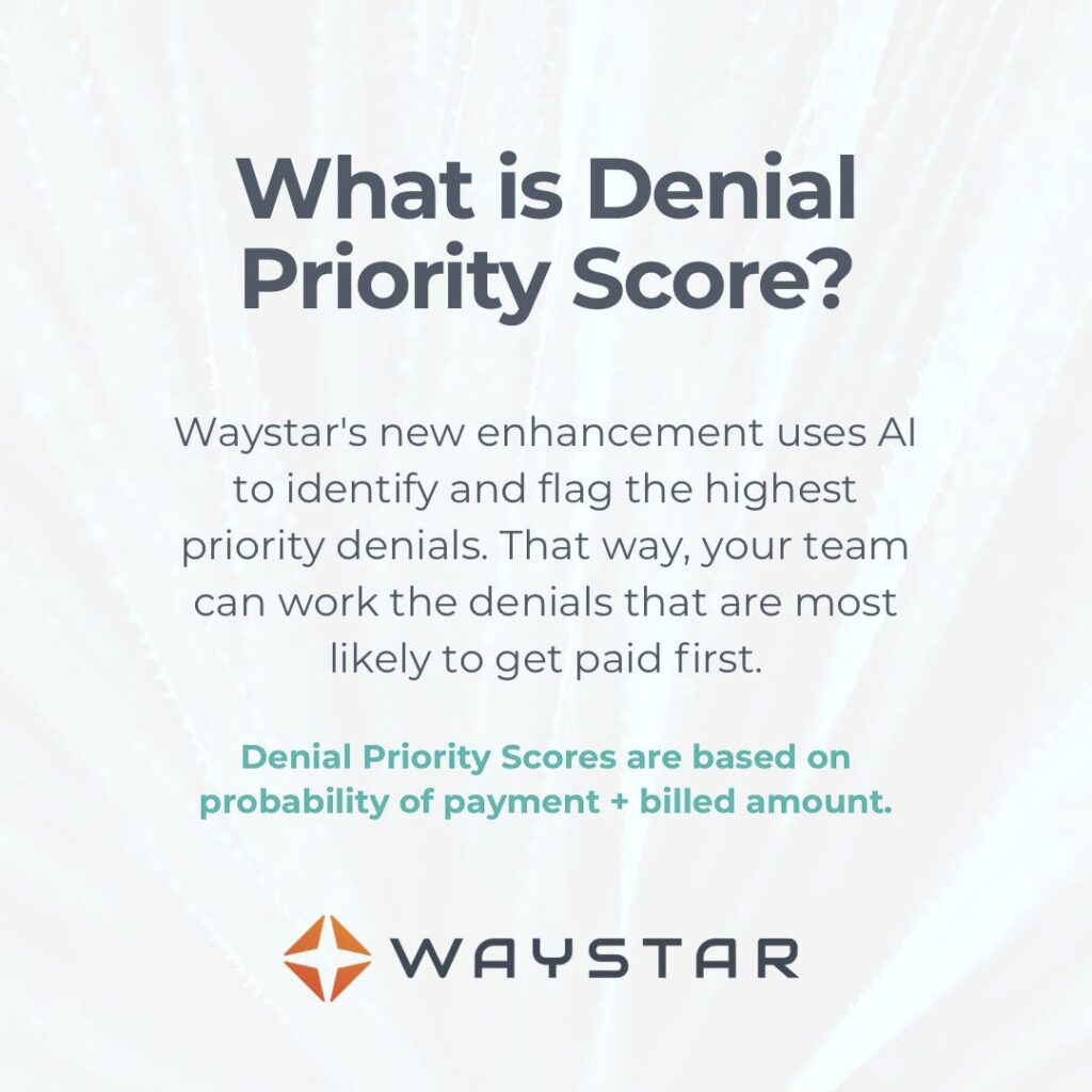 What is Denial Priority Score? Waystar's new enhancement uses AI to identify and flag the highest priority denials so your team can work denials most likely to get paid first. Scores are based on: (1) probability of payment, and (2) billed amount. 