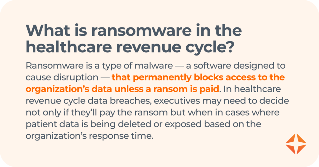 what is ransomware in the healthcare revenue cycle? Ransomware is a type of malware — a software designed to cause disruption — that permanently blocks access to the organization’s data unless a ransom is paid. In healthcare revenue cycle data breaches, executives may need to decide not only if they’ll pay the ransom but when in cases where patient data is being deleted or exposed based on the organization’s response time. 