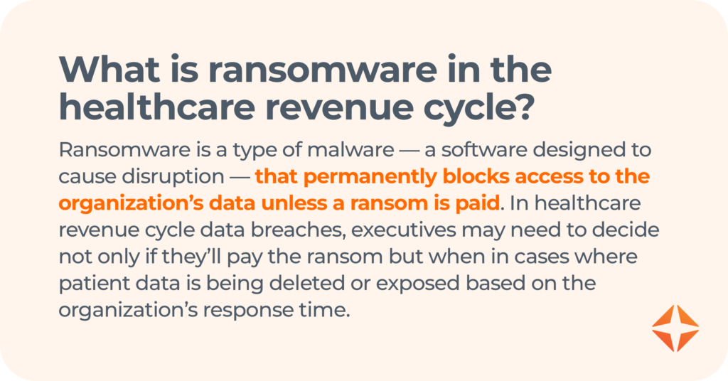 what is ransomware in the healthcare revenue cycle? Ransomware is a type of malware — a software designed to cause disruption — that permanently blocks access to the organization’s data unless a ransom is paid. In healthcare revenue cycle data breaches, executives may need to decide not only if they’ll pay the ransom but when in cases where patient data is being deleted or exposed based on the organization’s response time. 