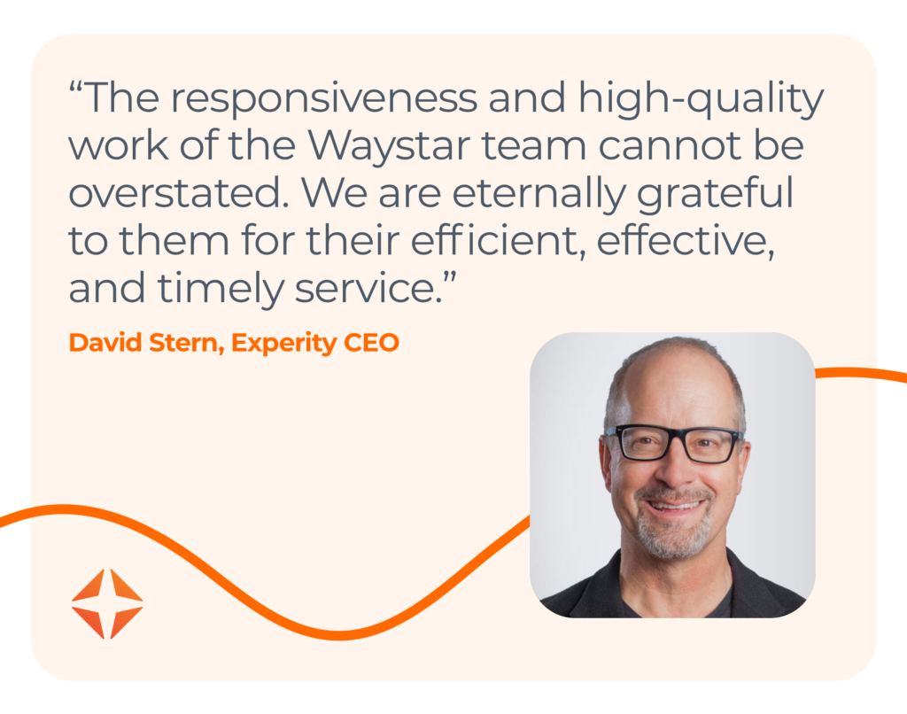 Quote “The responsiveness and high-quality work of the Waystar team cannot be overstated. We are eternally grateful to them for their efficient, effective, and timely service.” David Stern, Experity CEO 