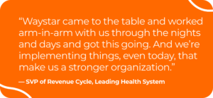 Image of quote by SVP of revenue cycle for a leading health system. It says, "Waystar came to the table and worked arm-in-arm with us through the nights and days and got this going. And we're implementing things, even today, that make us a stronger organization."