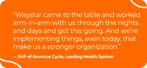 Image of quote by SVP of revenue cycle for a leading health system. It says, "Waystar came to the table and worked arm-in-arm with us through the nights and days and got this going. And we're implementing things, even today, that make us a stronger organization."